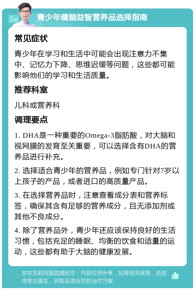 青少年健脑益智营养品选择指南 常见症状 青少年在学习和生活中可能会出现注意力不集中、记忆力下降、思维迟缓等问题，这些都可能影响他们的学习和生活质量。 推荐科室 儿科或营养科 调理要点 1. DHA是一种重要的Omega-3脂肪酸，对大脑和视网膜的发育至关重要，可以选择含有DHA的营养品进行补充。 2. 选择适合青少年的营养品，例如专门针对7岁以上孩子的产品，或者进口的高质量产品。 3. 在选择营养品时，注意查看成分表和营养标签，确保其含有足够的营养成分，且无添加剂或其他不良成分。 4. 除了营养品外，青少年还应该保持良好的生活习惯，包括充足的睡眠、均衡的饮食和适量的运动，这些都有助于大脑的健康发展。