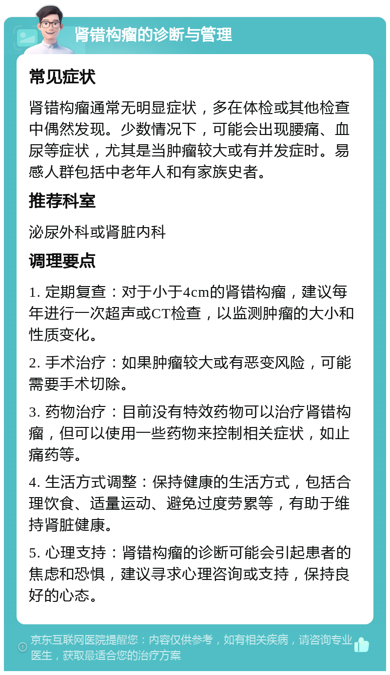 肾错构瘤的诊断与管理 常见症状 肾错构瘤通常无明显症状，多在体检或其他检查中偶然发现。少数情况下，可能会出现腰痛、血尿等症状，尤其是当肿瘤较大或有并发症时。易感人群包括中老年人和有家族史者。 推荐科室 泌尿外科或肾脏内科 调理要点 1. 定期复查：对于小于4cm的肾错构瘤，建议每年进行一次超声或CT检查，以监测肿瘤的大小和性质变化。 2. 手术治疗：如果肿瘤较大或有恶变风险，可能需要手术切除。 3. 药物治疗：目前没有特效药物可以治疗肾错构瘤，但可以使用一些药物来控制相关症状，如止痛药等。 4. 生活方式调整：保持健康的生活方式，包括合理饮食、适量运动、避免过度劳累等，有助于维持肾脏健康。 5. 心理支持：肾错构瘤的诊断可能会引起患者的焦虑和恐惧，建议寻求心理咨询或支持，保持良好的心态。