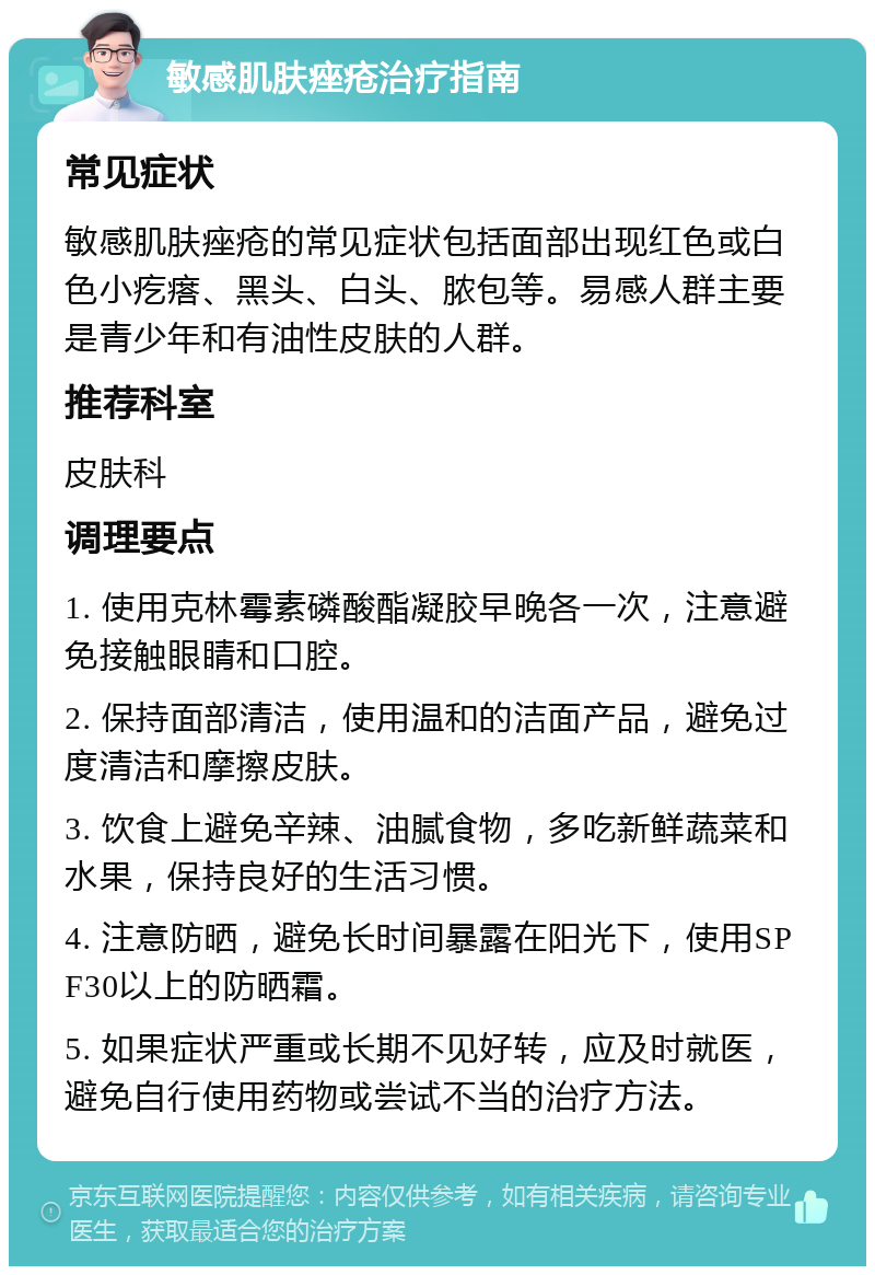 敏感肌肤痤疮治疗指南 常见症状 敏感肌肤痤疮的常见症状包括面部出现红色或白色小疙瘩、黑头、白头、脓包等。易感人群主要是青少年和有油性皮肤的人群。 推荐科室 皮肤科 调理要点 1. 使用克林霉素磷酸酯凝胶早晚各一次，注意避免接触眼睛和口腔。 2. 保持面部清洁，使用温和的洁面产品，避免过度清洁和摩擦皮肤。 3. 饮食上避免辛辣、油腻食物，多吃新鲜蔬菜和水果，保持良好的生活习惯。 4. 注意防晒，避免长时间暴露在阳光下，使用SPF30以上的防晒霜。 5. 如果症状严重或长期不见好转，应及时就医，避免自行使用药物或尝试不当的治疗方法。