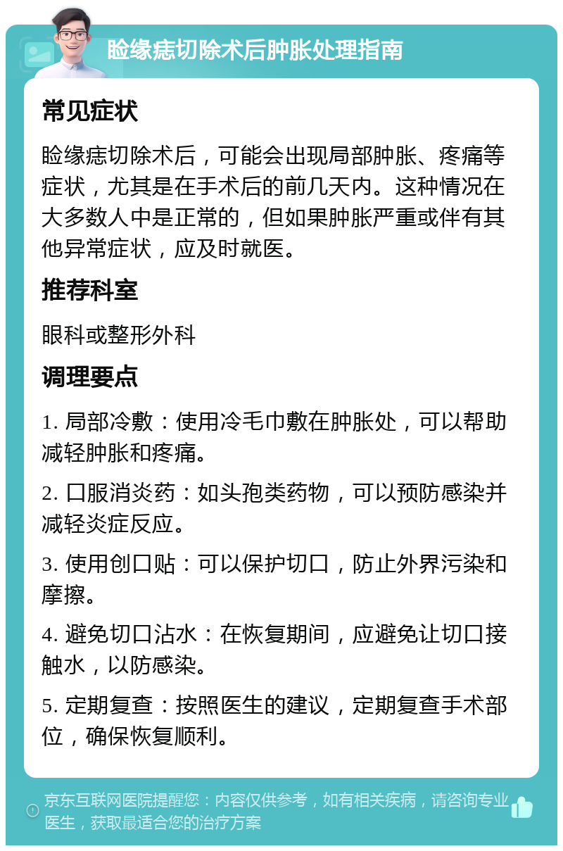 睑缘痣切除术后肿胀处理指南 常见症状 睑缘痣切除术后，可能会出现局部肿胀、疼痛等症状，尤其是在手术后的前几天内。这种情况在大多数人中是正常的，但如果肿胀严重或伴有其他异常症状，应及时就医。 推荐科室 眼科或整形外科 调理要点 1. 局部冷敷：使用冷毛巾敷在肿胀处，可以帮助减轻肿胀和疼痛。 2. 口服消炎药：如头孢类药物，可以预防感染并减轻炎症反应。 3. 使用创口贴：可以保护切口，防止外界污染和摩擦。 4. 避免切口沾水：在恢复期间，应避免让切口接触水，以防感染。 5. 定期复查：按照医生的建议，定期复查手术部位，确保恢复顺利。