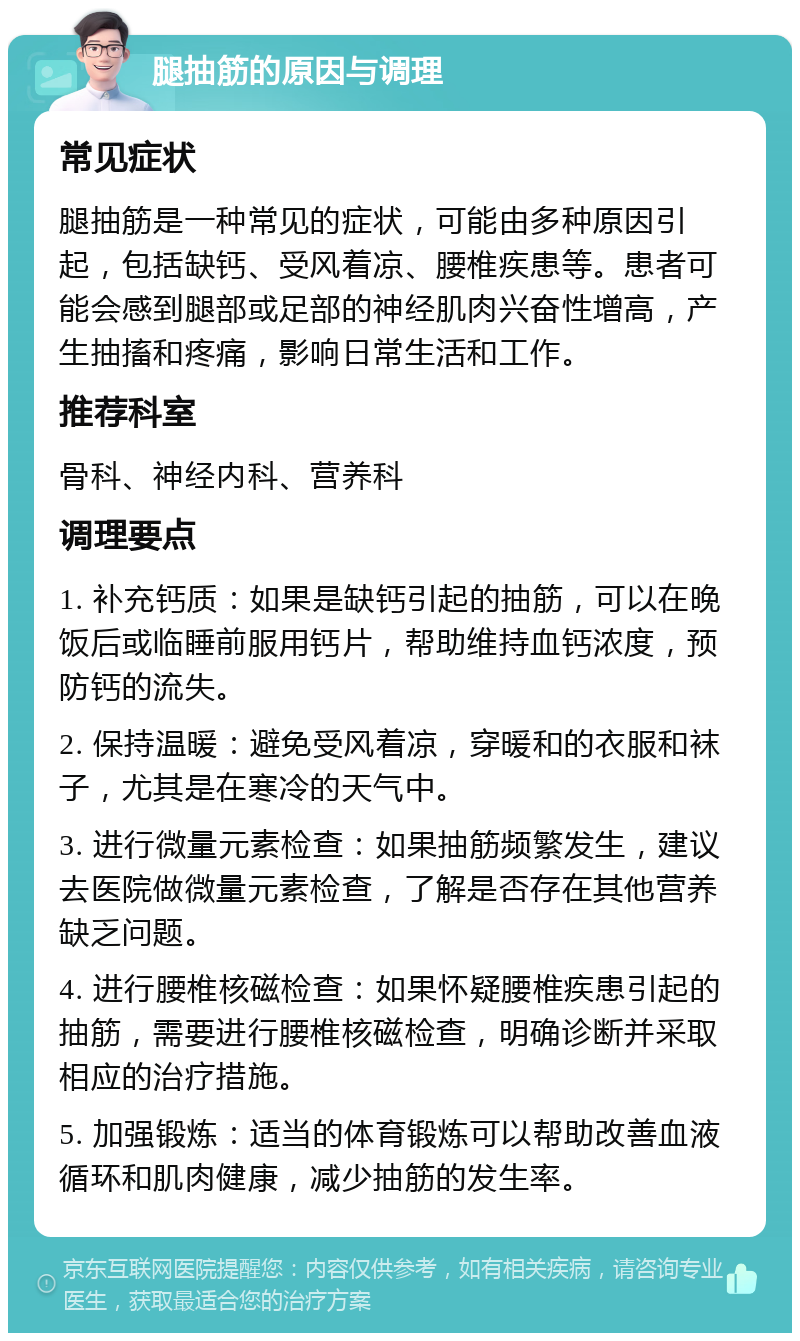 腿抽筋的原因与调理 常见症状 腿抽筋是一种常见的症状，可能由多种原因引起，包括缺钙、受风着凉、腰椎疾患等。患者可能会感到腿部或足部的神经肌肉兴奋性增高，产生抽搐和疼痛，影响日常生活和工作。 推荐科室 骨科、神经内科、营养科 调理要点 1. 补充钙质：如果是缺钙引起的抽筋，可以在晚饭后或临睡前服用钙片，帮助维持血钙浓度，预防钙的流失。 2. 保持温暖：避免受风着凉，穿暖和的衣服和袜子，尤其是在寒冷的天气中。 3. 进行微量元素检查：如果抽筋频繁发生，建议去医院做微量元素检查，了解是否存在其他营养缺乏问题。 4. 进行腰椎核磁检查：如果怀疑腰椎疾患引起的抽筋，需要进行腰椎核磁检查，明确诊断并采取相应的治疗措施。 5. 加强锻炼：适当的体育锻炼可以帮助改善血液循环和肌肉健康，减少抽筋的发生率。