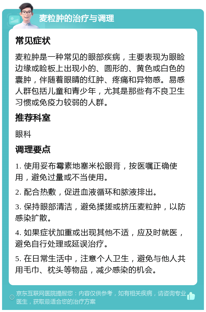 麦粒肿的治疗与调理 常见症状 麦粒肿是一种常见的眼部疾病，主要表现为眼睑边缘或睑板上出现小的、圆形的、黄色或白色的囊肿，伴随着眼睛的红肿、疼痛和异物感。易感人群包括儿童和青少年，尤其是那些有不良卫生习惯或免疫力较弱的人群。 推荐科室 眼科 调理要点 1. 使用妥布霉素地塞米松眼膏，按医嘱正确使用，避免过量或不当使用。 2. 配合热敷，促进血液循环和脓液排出。 3. 保持眼部清洁，避免揉搓或挤压麦粒肿，以防感染扩散。 4. 如果症状加重或出现其他不适，应及时就医，避免自行处理或延误治疗。 5. 在日常生活中，注意个人卫生，避免与他人共用毛巾、枕头等物品，减少感染的机会。