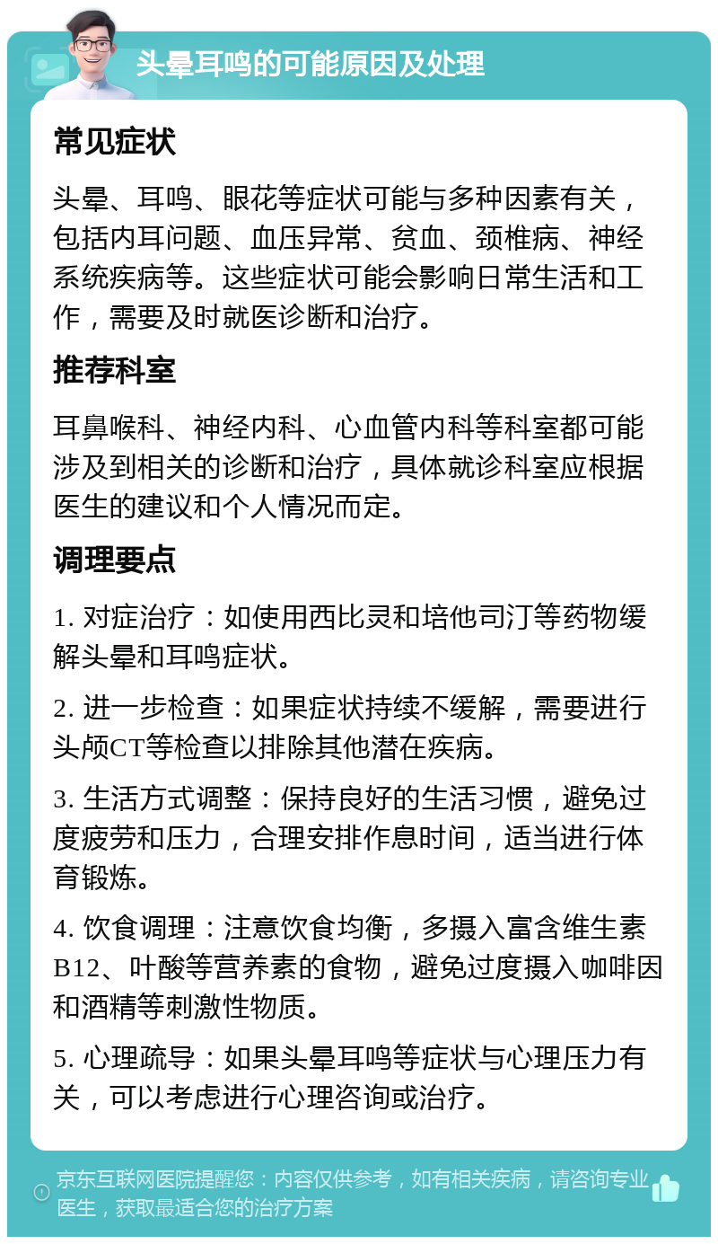 头晕耳鸣的可能原因及处理 常见症状 头晕、耳鸣、眼花等症状可能与多种因素有关，包括内耳问题、血压异常、贫血、颈椎病、神经系统疾病等。这些症状可能会影响日常生活和工作，需要及时就医诊断和治疗。 推荐科室 耳鼻喉科、神经内科、心血管内科等科室都可能涉及到相关的诊断和治疗，具体就诊科室应根据医生的建议和个人情况而定。 调理要点 1. 对症治疗：如使用西比灵和培他司汀等药物缓解头晕和耳鸣症状。 2. 进一步检查：如果症状持续不缓解，需要进行头颅CT等检查以排除其他潜在疾病。 3. 生活方式调整：保持良好的生活习惯，避免过度疲劳和压力，合理安排作息时间，适当进行体育锻炼。 4. 饮食调理：注意饮食均衡，多摄入富含维生素B12、叶酸等营养素的食物，避免过度摄入咖啡因和酒精等刺激性物质。 5. 心理疏导：如果头晕耳鸣等症状与心理压力有关，可以考虑进行心理咨询或治疗。