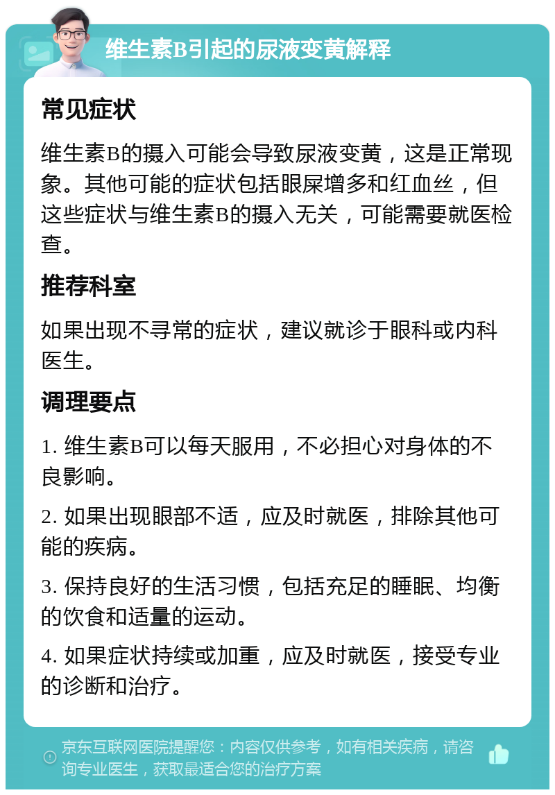 维生素B引起的尿液变黄解释 常见症状 维生素B的摄入可能会导致尿液变黄，这是正常现象。其他可能的症状包括眼屎增多和红血丝，但这些症状与维生素B的摄入无关，可能需要就医检查。 推荐科室 如果出现不寻常的症状，建议就诊于眼科或内科医生。 调理要点 1. 维生素B可以每天服用，不必担心对身体的不良影响。 2. 如果出现眼部不适，应及时就医，排除其他可能的疾病。 3. 保持良好的生活习惯，包括充足的睡眠、均衡的饮食和适量的运动。 4. 如果症状持续或加重，应及时就医，接受专业的诊断和治疗。