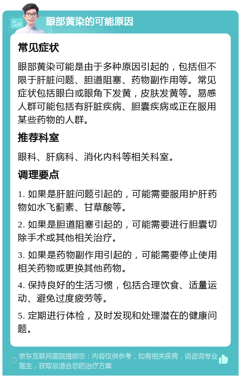 眼部黄染的可能原因 常见症状 眼部黄染可能是由于多种原因引起的，包括但不限于肝脏问题、胆道阻塞、药物副作用等。常见症状包括眼白或眼角下发黄，皮肤发黄等。易感人群可能包括有肝脏疾病、胆囊疾病或正在服用某些药物的人群。 推荐科室 眼科、肝病科、消化内科等相关科室。 调理要点 1. 如果是肝脏问题引起的，可能需要服用护肝药物如水飞蓟素、甘草酸等。 2. 如果是胆道阻塞引起的，可能需要进行胆囊切除手术或其他相关治疗。 3. 如果是药物副作用引起的，可能需要停止使用相关药物或更换其他药物。 4. 保持良好的生活习惯，包括合理饮食、适量运动、避免过度疲劳等。 5. 定期进行体检，及时发现和处理潜在的健康问题。