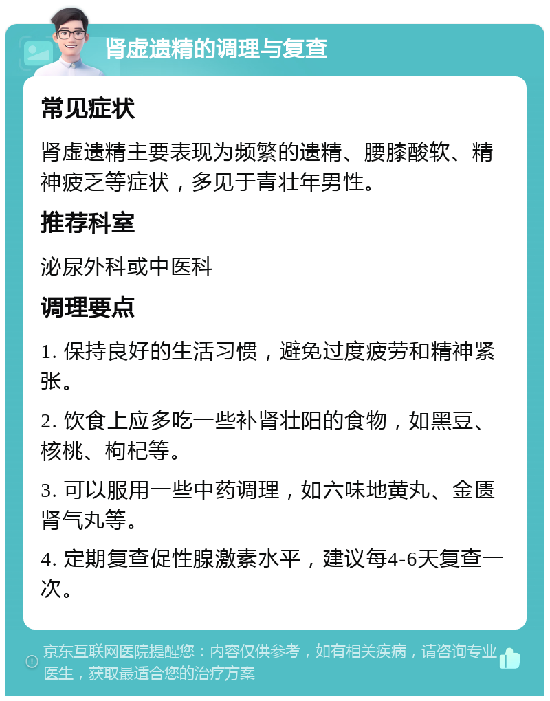 肾虚遗精的调理与复查 常见症状 肾虚遗精主要表现为频繁的遗精、腰膝酸软、精神疲乏等症状，多见于青壮年男性。 推荐科室 泌尿外科或中医科 调理要点 1. 保持良好的生活习惯，避免过度疲劳和精神紧张。 2. 饮食上应多吃一些补肾壮阳的食物，如黑豆、核桃、枸杞等。 3. 可以服用一些中药调理，如六味地黄丸、金匮肾气丸等。 4. 定期复查促性腺激素水平，建议每4-6天复查一次。