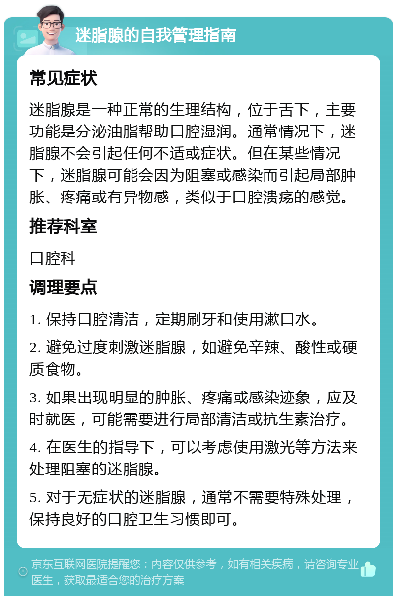 迷脂腺的自我管理指南 常见症状 迷脂腺是一种正常的生理结构，位于舌下，主要功能是分泌油脂帮助口腔湿润。通常情况下，迷脂腺不会引起任何不适或症状。但在某些情况下，迷脂腺可能会因为阻塞或感染而引起局部肿胀、疼痛或有异物感，类似于口腔溃疡的感觉。 推荐科室 口腔科 调理要点 1. 保持口腔清洁，定期刷牙和使用漱口水。 2. 避免过度刺激迷脂腺，如避免辛辣、酸性或硬质食物。 3. 如果出现明显的肿胀、疼痛或感染迹象，应及时就医，可能需要进行局部清洁或抗生素治疗。 4. 在医生的指导下，可以考虑使用激光等方法来处理阻塞的迷脂腺。 5. 对于无症状的迷脂腺，通常不需要特殊处理，保持良好的口腔卫生习惯即可。