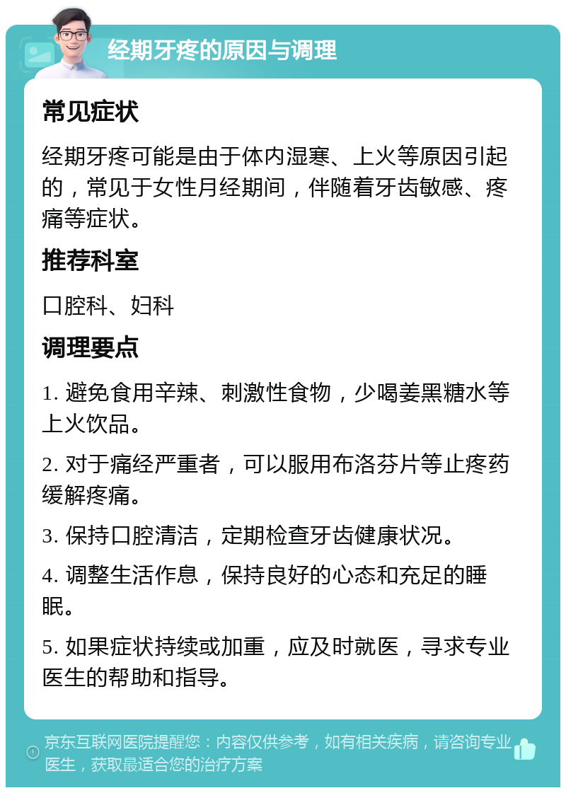 经期牙疼的原因与调理 常见症状 经期牙疼可能是由于体内湿寒、上火等原因引起的，常见于女性月经期间，伴随着牙齿敏感、疼痛等症状。 推荐科室 口腔科、妇科 调理要点 1. 避免食用辛辣、刺激性食物，少喝姜黑糖水等上火饮品。 2. 对于痛经严重者，可以服用布洛芬片等止疼药缓解疼痛。 3. 保持口腔清洁，定期检查牙齿健康状况。 4. 调整生活作息，保持良好的心态和充足的睡眠。 5. 如果症状持续或加重，应及时就医，寻求专业医生的帮助和指导。