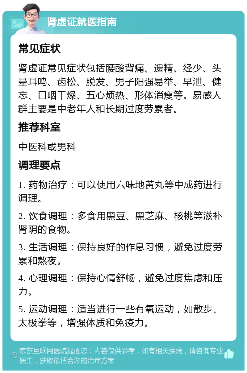 肾虚证就医指南 常见症状 肾虚证常见症状包括腰酸背痛、遗精、经少、头晕耳鸣、齿松、脱发、男子阳强易举、早泄、健忘、口咽干燥、五心烦热、形体消瘦等。易感人群主要是中老年人和长期过度劳累者。 推荐科室 中医科或男科 调理要点 1. 药物治疗：可以使用六味地黄丸等中成药进行调理。 2. 饮食调理：多食用黑豆、黑芝麻、核桃等滋补肾阴的食物。 3. 生活调理：保持良好的作息习惯，避免过度劳累和熬夜。 4. 心理调理：保持心情舒畅，避免过度焦虑和压力。 5. 运动调理：适当进行一些有氧运动，如散步、太极拳等，增强体质和免疫力。