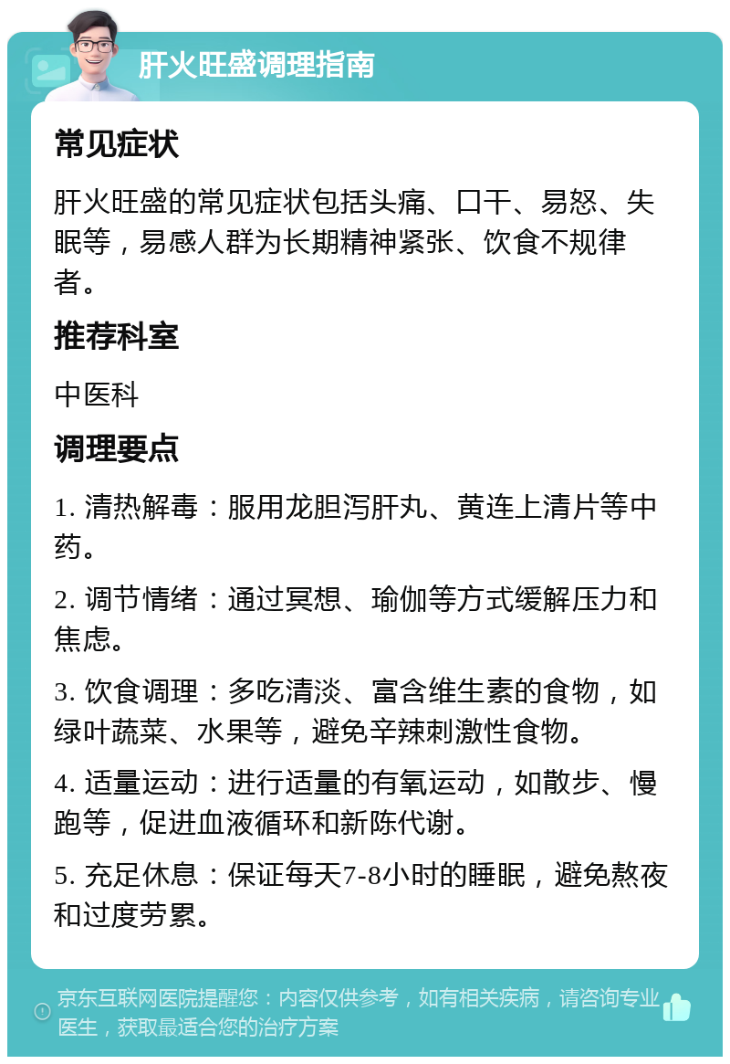 肝火旺盛调理指南 常见症状 肝火旺盛的常见症状包括头痛、口干、易怒、失眠等，易感人群为长期精神紧张、饮食不规律者。 推荐科室 中医科 调理要点 1. 清热解毒：服用龙胆泻肝丸、黄连上清片等中药。 2. 调节情绪：通过冥想、瑜伽等方式缓解压力和焦虑。 3. 饮食调理：多吃清淡、富含维生素的食物，如绿叶蔬菜、水果等，避免辛辣刺激性食物。 4. 适量运动：进行适量的有氧运动，如散步、慢跑等，促进血液循环和新陈代谢。 5. 充足休息：保证每天7-8小时的睡眠，避免熬夜和过度劳累。