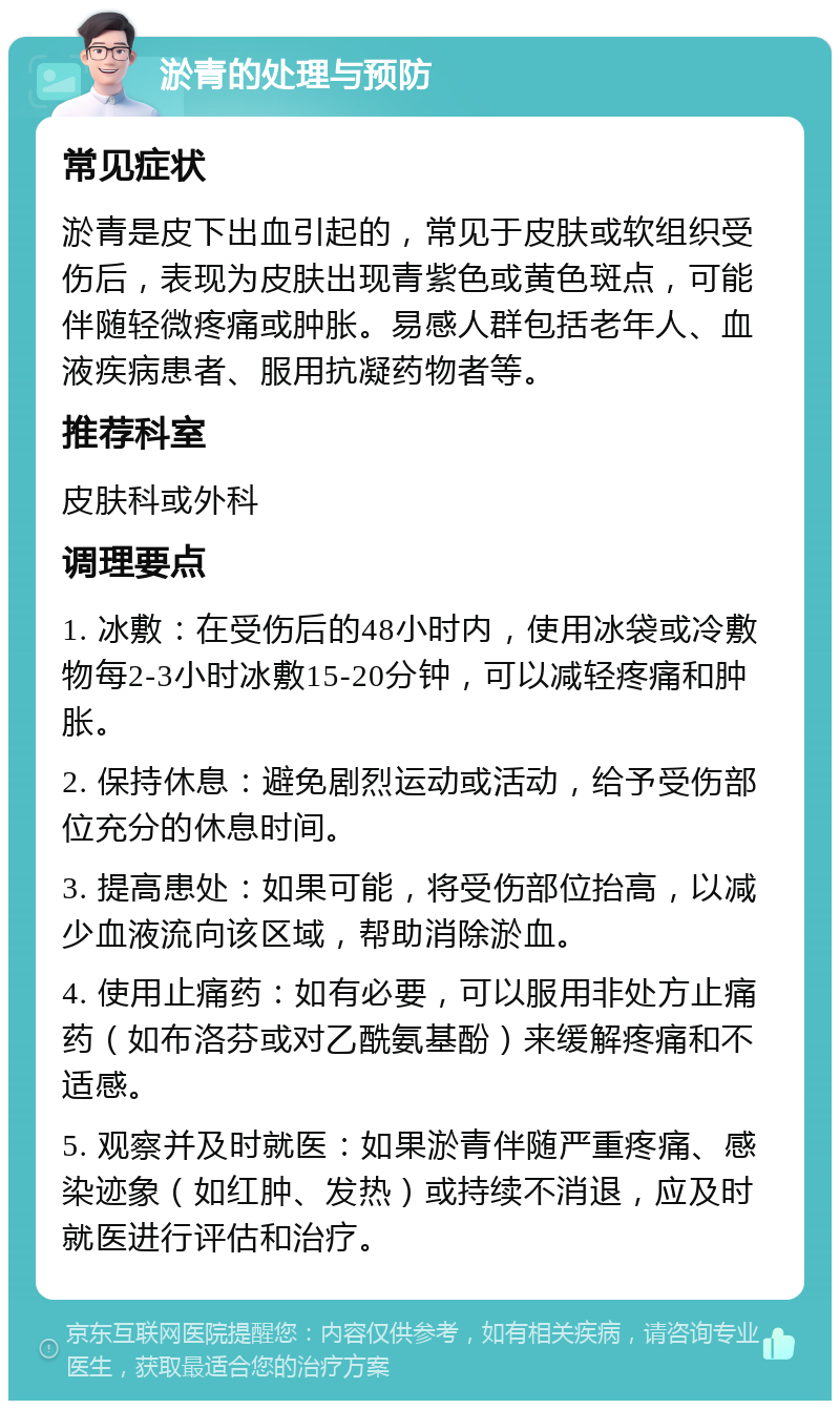 淤青的处理与预防 常见症状 淤青是皮下出血引起的，常见于皮肤或软组织受伤后，表现为皮肤出现青紫色或黄色斑点，可能伴随轻微疼痛或肿胀。易感人群包括老年人、血液疾病患者、服用抗凝药物者等。 推荐科室 皮肤科或外科 调理要点 1. 冰敷：在受伤后的48小时内，使用冰袋或冷敷物每2-3小时冰敷15-20分钟，可以减轻疼痛和肿胀。 2. 保持休息：避免剧烈运动或活动，给予受伤部位充分的休息时间。 3. 提高患处：如果可能，将受伤部位抬高，以减少血液流向该区域，帮助消除淤血。 4. 使用止痛药：如有必要，可以服用非处方止痛药（如布洛芬或对乙酰氨基酚）来缓解疼痛和不适感。 5. 观察并及时就医：如果淤青伴随严重疼痛、感染迹象（如红肿、发热）或持续不消退，应及时就医进行评估和治疗。