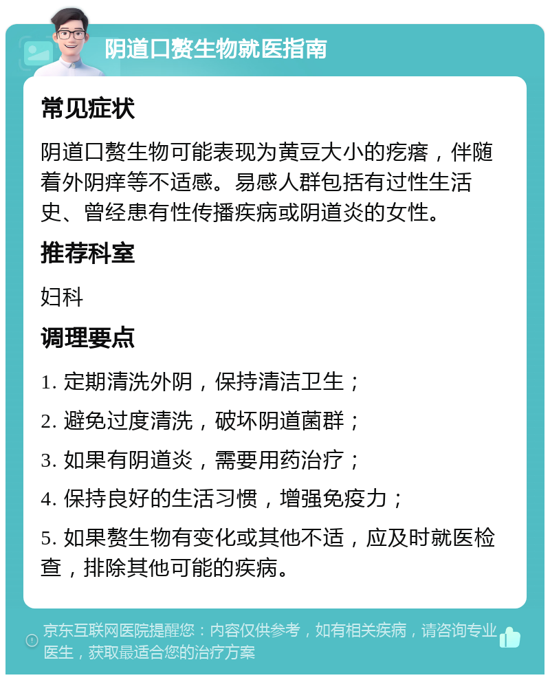 阴道口赘生物就医指南 常见症状 阴道口赘生物可能表现为黄豆大小的疙瘩，伴随着外阴痒等不适感。易感人群包括有过性生活史、曾经患有性传播疾病或阴道炎的女性。 推荐科室 妇科 调理要点 1. 定期清洗外阴，保持清洁卫生； 2. 避免过度清洗，破坏阴道菌群； 3. 如果有阴道炎，需要用药治疗； 4. 保持良好的生活习惯，增强免疫力； 5. 如果赘生物有变化或其他不适，应及时就医检查，排除其他可能的疾病。