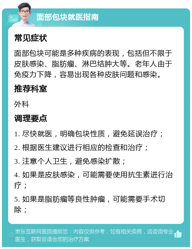 面部包块就医指南 常见症状 面部包块可能是多种疾病的表现，包括但不限于皮肤感染、脂肪瘤、淋巴结肿大等。老年人由于免疫力下降，容易出现各种皮肤问题和感染。 推荐科室 外科 调理要点 1. 尽快就医，明确包块性质，避免延误治疗； 2. 根据医生建议进行相应的检查和治疗； 3. 注意个人卫生，避免感染扩散； 4. 如果是皮肤感染，可能需要使用抗生素进行治疗； 5. 如果是脂肪瘤等良性肿瘤，可能需要手术切除；