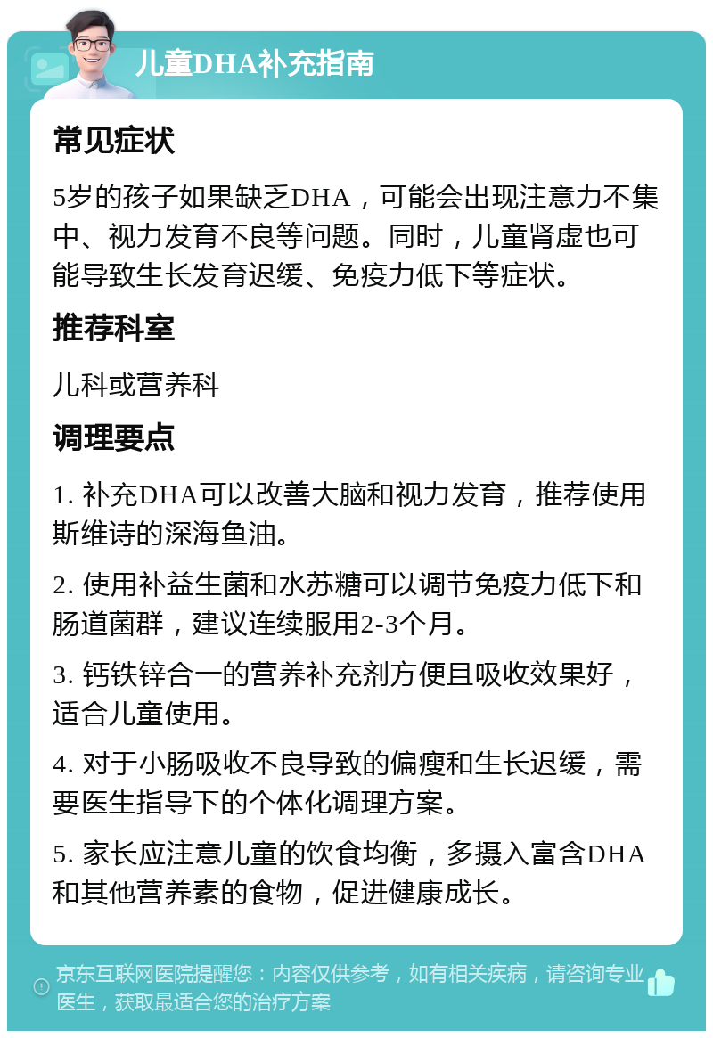 儿童DHA补充指南 常见症状 5岁的孩子如果缺乏DHA，可能会出现注意力不集中、视力发育不良等问题。同时，儿童肾虚也可能导致生长发育迟缓、免疫力低下等症状。 推荐科室 儿科或营养科 调理要点 1. 补充DHA可以改善大脑和视力发育，推荐使用斯维诗的深海鱼油。 2. 使用补益生菌和水苏糖可以调节免疫力低下和肠道菌群，建议连续服用2-3个月。 3. 钙铁锌合一的营养补充剂方便且吸收效果好，适合儿童使用。 4. 对于小肠吸收不良导致的偏瘦和生长迟缓，需要医生指导下的个体化调理方案。 5. 家长应注意儿童的饮食均衡，多摄入富含DHA和其他营养素的食物，促进健康成长。