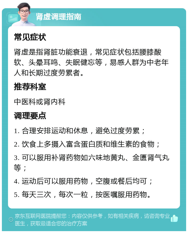 肾虚调理指南 常见症状 肾虚是指肾脏功能衰退，常见症状包括腰膝酸软、头晕耳鸣、失眠健忘等，易感人群为中老年人和长期过度劳累者。 推荐科室 中医科或肾内科 调理要点 1. 合理安排运动和休息，避免过度劳累； 2. 饮食上多摄入富含蛋白质和维生素的食物； 3. 可以服用补肾药物如六味地黄丸、金匮肾气丸等； 4. 运动后可以服用药物，空腹或餐后均可； 5. 每天三次，每次一粒，按医嘱服用药物。