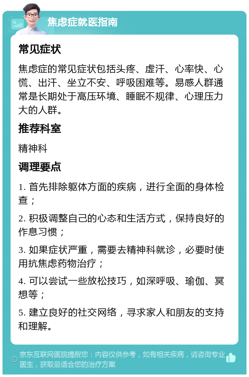 焦虑症就医指南 常见症状 焦虑症的常见症状包括头疼、虚汗、心率快、心慌、出汗、坐立不安、呼吸困难等。易感人群通常是长期处于高压环境、睡眠不规律、心理压力大的人群。 推荐科室 精神科 调理要点 1. 首先排除躯体方面的疾病，进行全面的身体检查； 2. 积极调整自己的心态和生活方式，保持良好的作息习惯； 3. 如果症状严重，需要去精神科就诊，必要时使用抗焦虑药物治疗； 4. 可以尝试一些放松技巧，如深呼吸、瑜伽、冥想等； 5. 建立良好的社交网络，寻求家人和朋友的支持和理解。