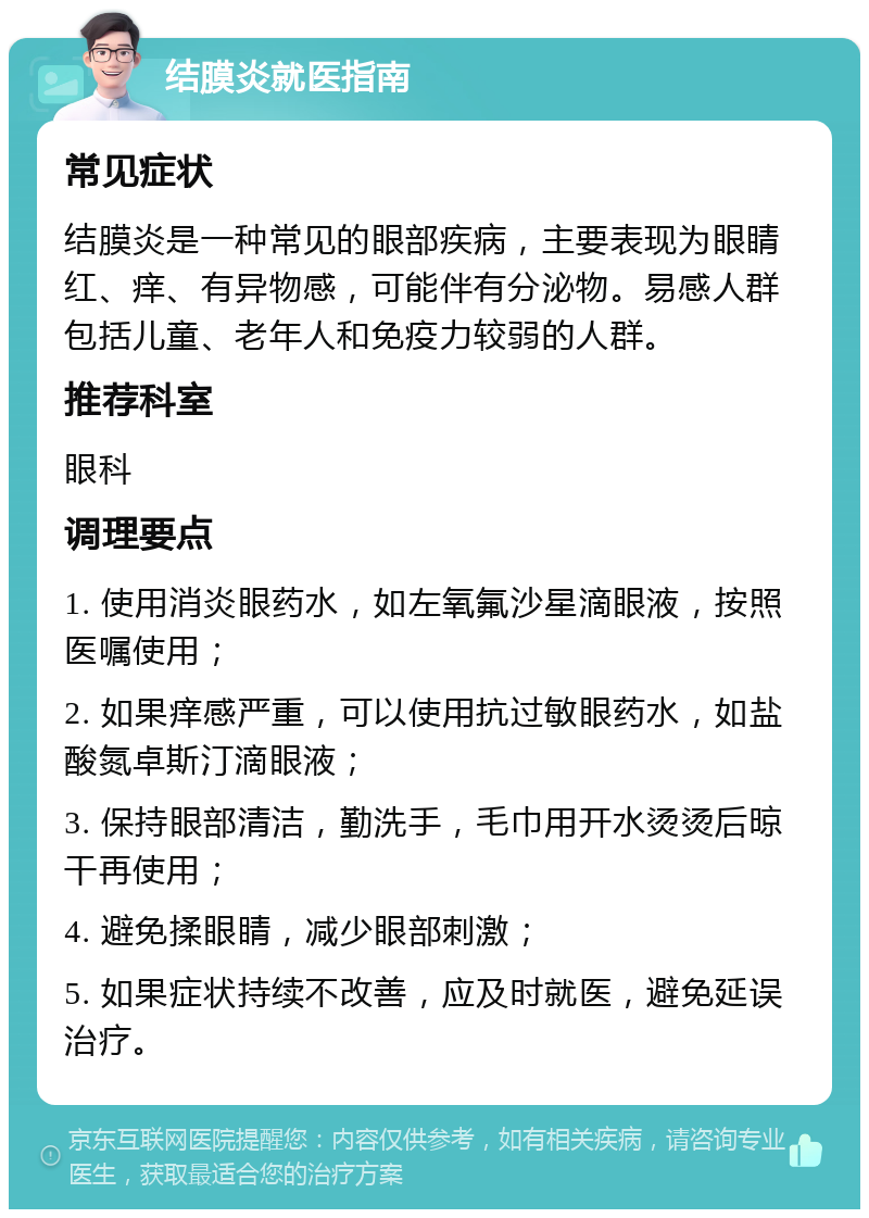 结膜炎就医指南 常见症状 结膜炎是一种常见的眼部疾病，主要表现为眼睛红、痒、有异物感，可能伴有分泌物。易感人群包括儿童、老年人和免疫力较弱的人群。 推荐科室 眼科 调理要点 1. 使用消炎眼药水，如左氧氟沙星滴眼液，按照医嘱使用； 2. 如果痒感严重，可以使用抗过敏眼药水，如盐酸氮卓斯汀滴眼液； 3. 保持眼部清洁，勤洗手，毛巾用开水烫烫后晾干再使用； 4. 避免揉眼睛，减少眼部刺激； 5. 如果症状持续不改善，应及时就医，避免延误治疗。