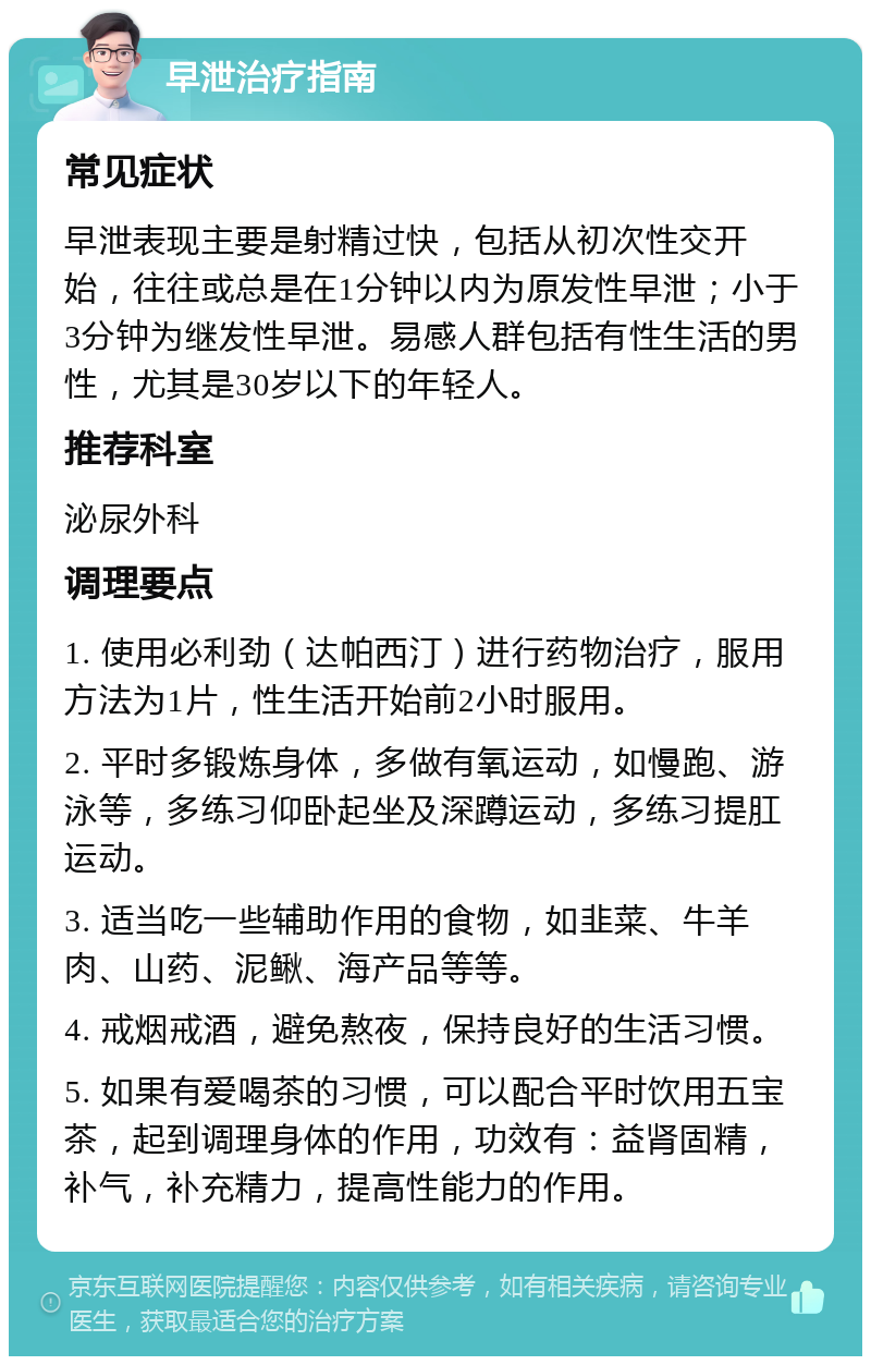 早泄治疗指南 常见症状 早泄表现主要是射精过快，包括从初次性交开始，往往或总是在1分钟以内为原发性早泄；小于3分钟为继发性早泄。易感人群包括有性生活的男性，尤其是30岁以下的年轻人。 推荐科室 泌尿外科 调理要点 1. 使用必利劲（达帕西汀）进行药物治疗，服用方法为1片，性生活开始前2小时服用。 2. 平时多锻炼身体，多做有氧运动，如慢跑、游泳等，多练习仰卧起坐及深蹲运动，多练习提肛运动。 3. 适当吃一些辅助作用的食物，如韭菜、牛羊肉、山药、泥鳅、海产品等等。 4. 戒烟戒酒，避免熬夜，保持良好的生活习惯。 5. 如果有爱喝茶的习惯，可以配合平时饮用五宝茶，起到调理身体的作用，功效有：益肾固精，补气，补充精力，提高性能力的作用。