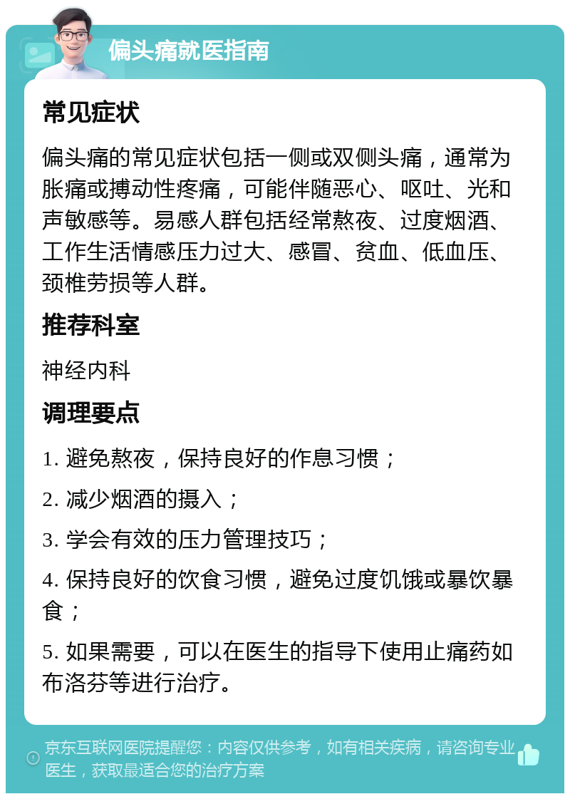 偏头痛就医指南 常见症状 偏头痛的常见症状包括一侧或双侧头痛，通常为胀痛或搏动性疼痛，可能伴随恶心、呕吐、光和声敏感等。易感人群包括经常熬夜、过度烟酒、工作生活情感压力过大、感冒、贫血、低血压、颈椎劳损等人群。 推荐科室 神经内科 调理要点 1. 避免熬夜，保持良好的作息习惯； 2. 减少烟酒的摄入； 3. 学会有效的压力管理技巧； 4. 保持良好的饮食习惯，避免过度饥饿或暴饮暴食； 5. 如果需要，可以在医生的指导下使用止痛药如布洛芬等进行治疗。