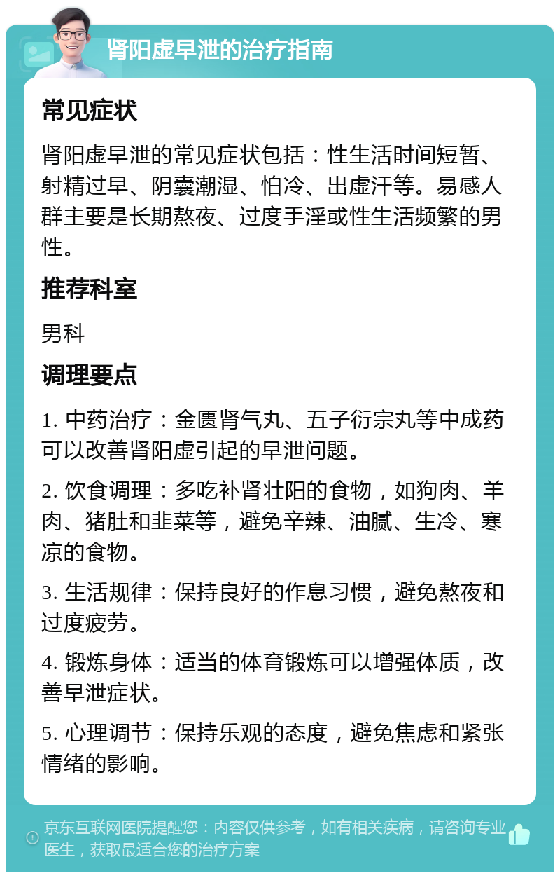 肾阳虚早泄的治疗指南 常见症状 肾阳虚早泄的常见症状包括：性生活时间短暂、射精过早、阴囊潮湿、怕冷、出虚汗等。易感人群主要是长期熬夜、过度手淫或性生活频繁的男性。 推荐科室 男科 调理要点 1. 中药治疗：金匮肾气丸、五子衍宗丸等中成药可以改善肾阳虚引起的早泄问题。 2. 饮食调理：多吃补肾壮阳的食物，如狗肉、羊肉、猪肚和韭菜等，避免辛辣、油腻、生冷、寒凉的食物。 3. 生活规律：保持良好的作息习惯，避免熬夜和过度疲劳。 4. 锻炼身体：适当的体育锻炼可以增强体质，改善早泄症状。 5. 心理调节：保持乐观的态度，避免焦虑和紧张情绪的影响。