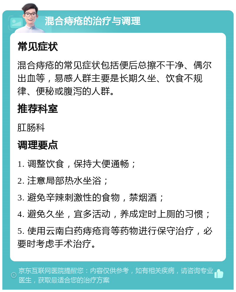 混合痔疮的治疗与调理 常见症状 混合痔疮的常见症状包括便后总擦不干净、偶尔出血等，易感人群主要是长期久坐、饮食不规律、便秘或腹泻的人群。 推荐科室 肛肠科 调理要点 1. 调整饮食，保持大便通畅； 2. 注意局部热水坐浴； 3. 避免辛辣刺激性的食物，禁烟酒； 4. 避免久坐，宜多活动，养成定时上厕的习惯； 5. 使用云南白药痔疮膏等药物进行保守治疗，必要时考虑手术治疗。