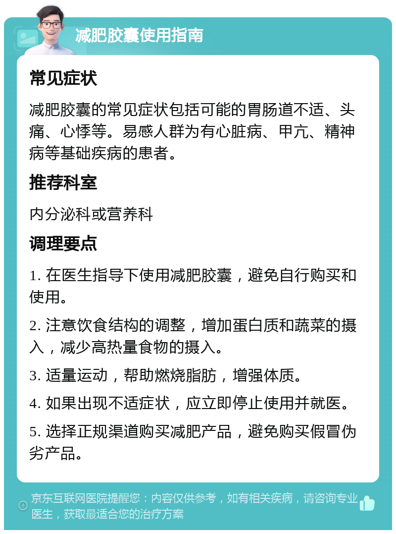 减肥胶囊使用指南 常见症状 减肥胶囊的常见症状包括可能的胃肠道不适、头痛、心悸等。易感人群为有心脏病、甲亢、精神病等基础疾病的患者。 推荐科室 内分泌科或营养科 调理要点 1. 在医生指导下使用减肥胶囊，避免自行购买和使用。 2. 注意饮食结构的调整，增加蛋白质和蔬菜的摄入，减少高热量食物的摄入。 3. 适量运动，帮助燃烧脂肪，增强体质。 4. 如果出现不适症状，应立即停止使用并就医。 5. 选择正规渠道购买减肥产品，避免购买假冒伪劣产品。