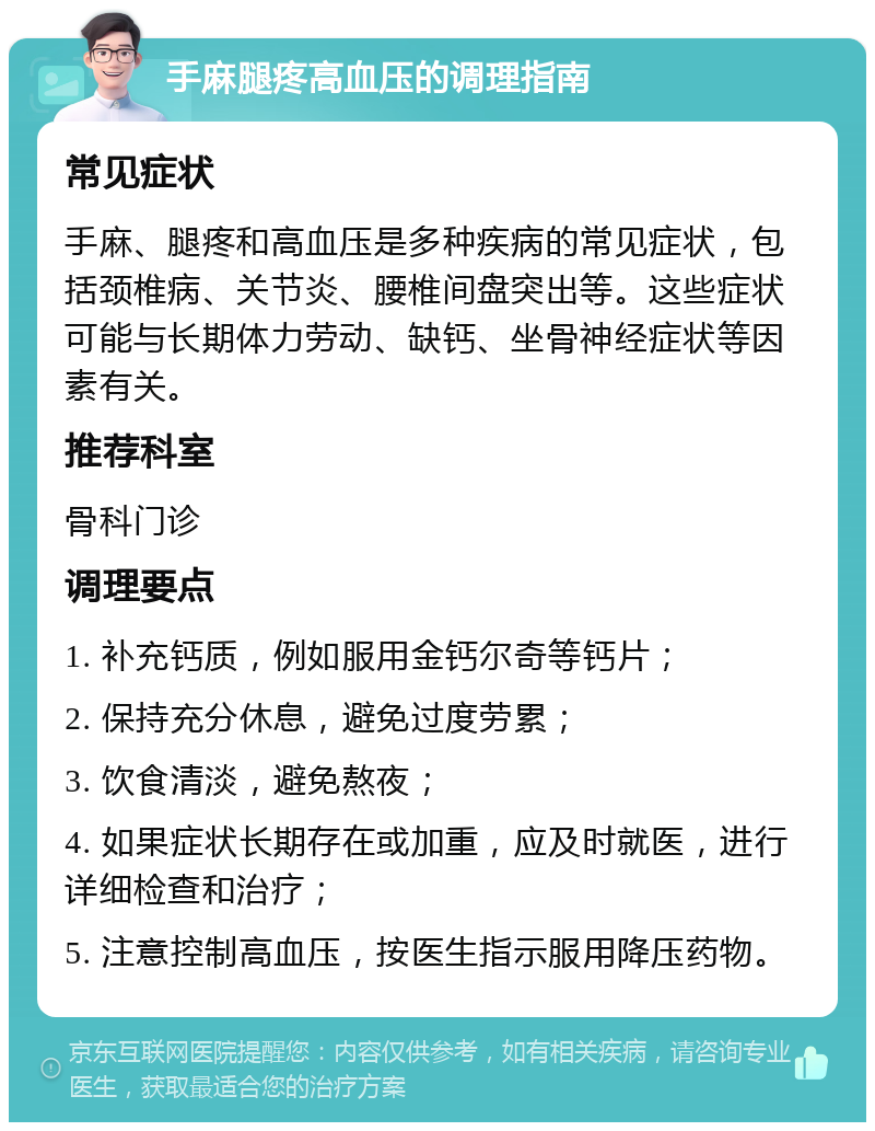 手麻腿疼高血压的调理指南 常见症状 手麻、腿疼和高血压是多种疾病的常见症状，包括颈椎病、关节炎、腰椎间盘突出等。这些症状可能与长期体力劳动、缺钙、坐骨神经症状等因素有关。 推荐科室 骨科门诊 调理要点 1. 补充钙质，例如服用金钙尔奇等钙片； 2. 保持充分休息，避免过度劳累； 3. 饮食清淡，避免熬夜； 4. 如果症状长期存在或加重，应及时就医，进行详细检查和治疗； 5. 注意控制高血压，按医生指示服用降压药物。