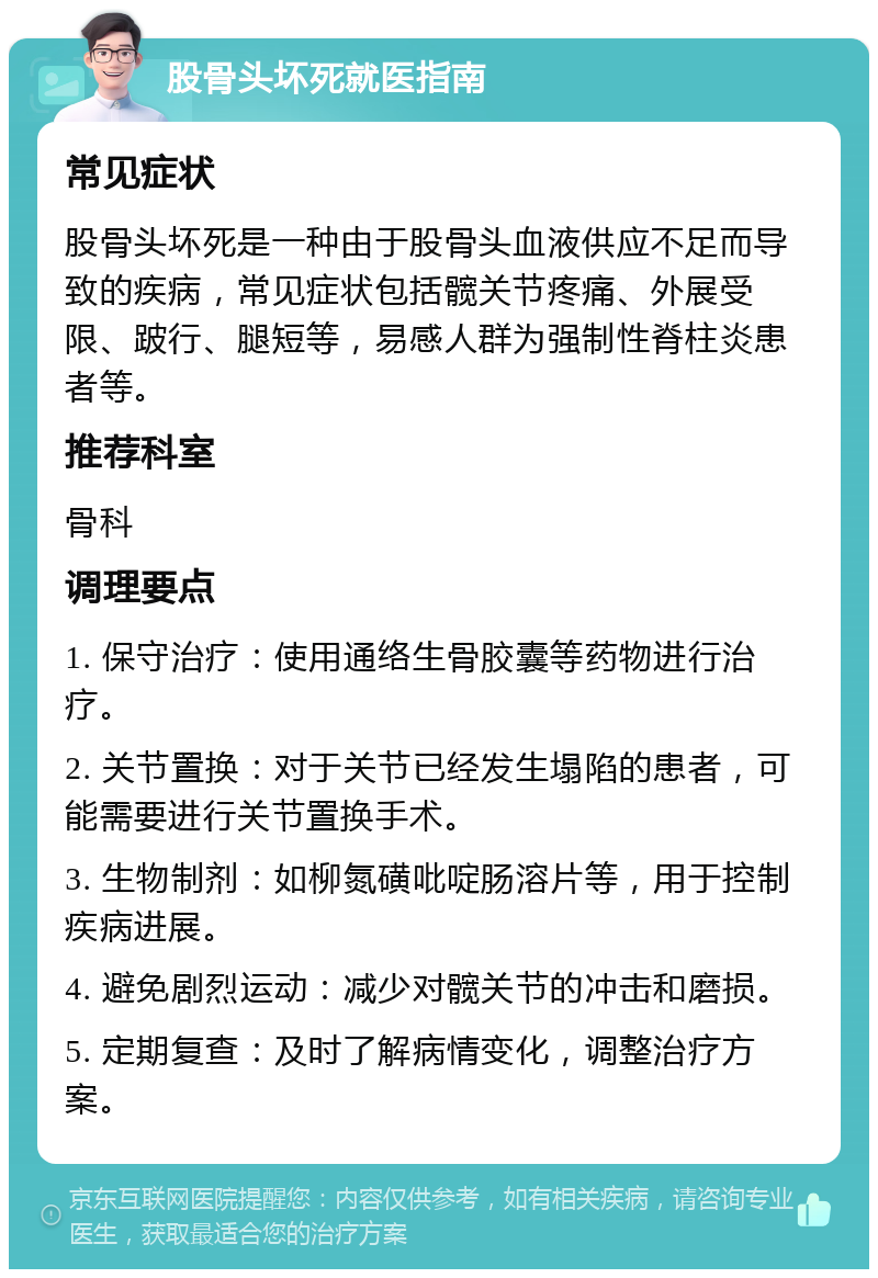 股骨头坏死就医指南 常见症状 股骨头坏死是一种由于股骨头血液供应不足而导致的疾病，常见症状包括髋关节疼痛、外展受限、跛行、腿短等，易感人群为强制性脊柱炎患者等。 推荐科室 骨科 调理要点 1. 保守治疗：使用通络生骨胶囊等药物进行治疗。 2. 关节置换：对于关节已经发生塌陷的患者，可能需要进行关节置换手术。 3. 生物制剂：如柳氮磺吡啶肠溶片等，用于控制疾病进展。 4. 避免剧烈运动：减少对髋关节的冲击和磨损。 5. 定期复查：及时了解病情变化，调整治疗方案。