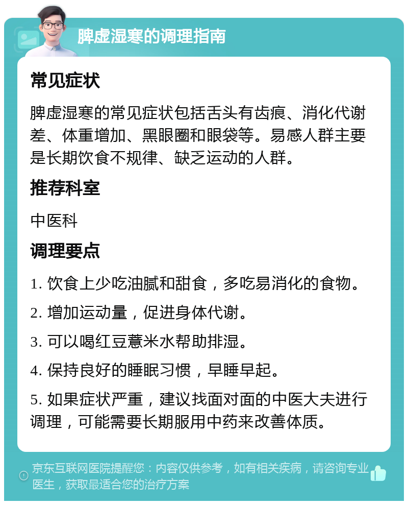 脾虚湿寒的调理指南 常见症状 脾虚湿寒的常见症状包括舌头有齿痕、消化代谢差、体重增加、黑眼圈和眼袋等。易感人群主要是长期饮食不规律、缺乏运动的人群。 推荐科室 中医科 调理要点 1. 饮食上少吃油腻和甜食，多吃易消化的食物。 2. 增加运动量，促进身体代谢。 3. 可以喝红豆薏米水帮助排湿。 4. 保持良好的睡眠习惯，早睡早起。 5. 如果症状严重，建议找面对面的中医大夫进行调理，可能需要长期服用中药来改善体质。