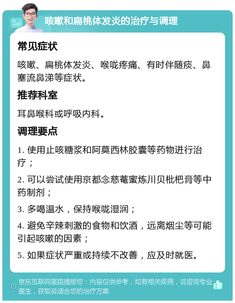 咳嗽和扁桃体发炎的治疗与调理 常见症状 咳嗽、扁桃体发炎、喉咙疼痛、有时伴随痰、鼻塞流鼻涕等症状。 推荐科室 耳鼻喉科或呼吸内科。 调理要点 1. 使用止咳糖浆和阿莫西林胶囊等药物进行治疗； 2. 可以尝试使用京都念慈菴蜜炼川贝枇杷膏等中药制剂； 3. 多喝温水，保持喉咙湿润； 4. 避免辛辣刺激的食物和饮酒，远离烟尘等可能引起咳嗽的因素； 5. 如果症状严重或持续不改善，应及时就医。