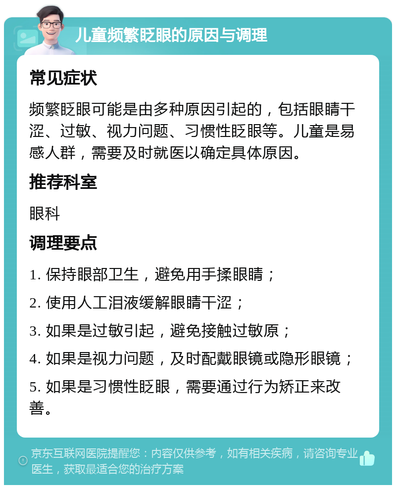 儿童频繁眨眼的原因与调理 常见症状 频繁眨眼可能是由多种原因引起的，包括眼睛干涩、过敏、视力问题、习惯性眨眼等。儿童是易感人群，需要及时就医以确定具体原因。 推荐科室 眼科 调理要点 1. 保持眼部卫生，避免用手揉眼睛； 2. 使用人工泪液缓解眼睛干涩； 3. 如果是过敏引起，避免接触过敏原； 4. 如果是视力问题，及时配戴眼镜或隐形眼镜； 5. 如果是习惯性眨眼，需要通过行为矫正来改善。