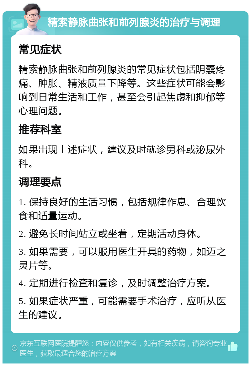 精索静脉曲张和前列腺炎的治疗与调理 常见症状 精索静脉曲张和前列腺炎的常见症状包括阴囊疼痛、肿胀、精液质量下降等。这些症状可能会影响到日常生活和工作，甚至会引起焦虑和抑郁等心理问题。 推荐科室 如果出现上述症状，建议及时就诊男科或泌尿外科。 调理要点 1. 保持良好的生活习惯，包括规律作息、合理饮食和适量运动。 2. 避免长时间站立或坐着，定期活动身体。 3. 如果需要，可以服用医生开具的药物，如迈之灵片等。 4. 定期进行检查和复诊，及时调整治疗方案。 5. 如果症状严重，可能需要手术治疗，应听从医生的建议。