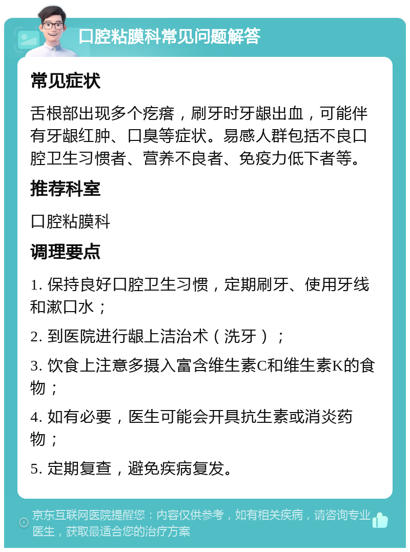 口腔粘膜科常见问题解答 常见症状 舌根部出现多个疙瘩，刷牙时牙龈出血，可能伴有牙龈红肿、口臭等症状。易感人群包括不良口腔卫生习惯者、营养不良者、免疫力低下者等。 推荐科室 口腔粘膜科 调理要点 1. 保持良好口腔卫生习惯，定期刷牙、使用牙线和漱口水； 2. 到医院进行龈上洁治术（洗牙）； 3. 饮食上注意多摄入富含维生素C和维生素K的食物； 4. 如有必要，医生可能会开具抗生素或消炎药物； 5. 定期复查，避免疾病复发。