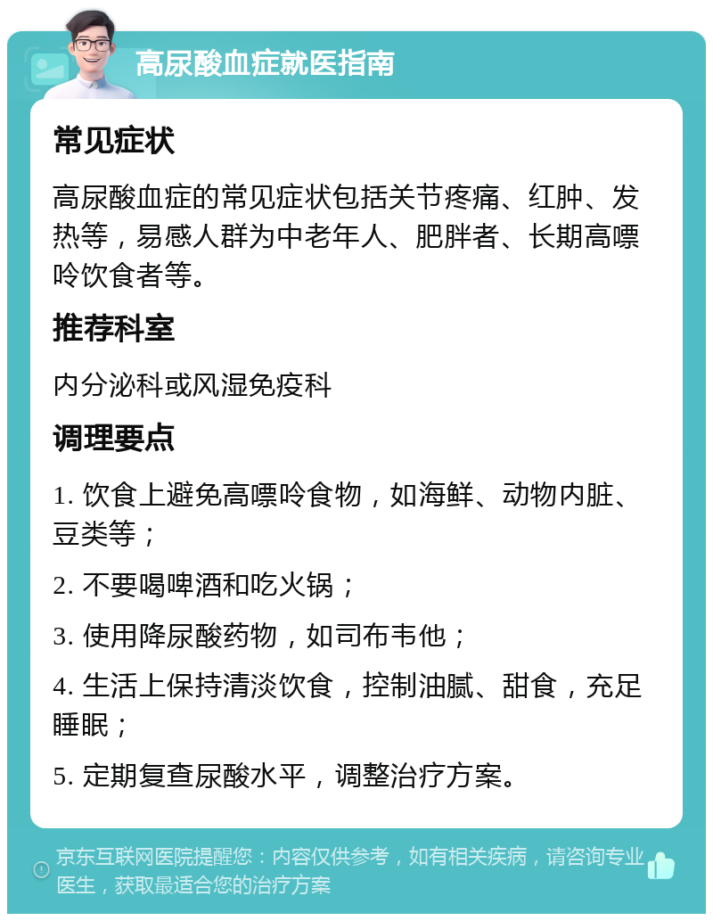 高尿酸血症就医指南 常见症状 高尿酸血症的常见症状包括关节疼痛、红肿、发热等，易感人群为中老年人、肥胖者、长期高嘌呤饮食者等。 推荐科室 内分泌科或风湿免疫科 调理要点 1. 饮食上避免高嘌呤食物，如海鲜、动物内脏、豆类等； 2. 不要喝啤酒和吃火锅； 3. 使用降尿酸药物，如司布韦他； 4. 生活上保持清淡饮食，控制油腻、甜食，充足睡眠； 5. 定期复查尿酸水平，调整治疗方案。