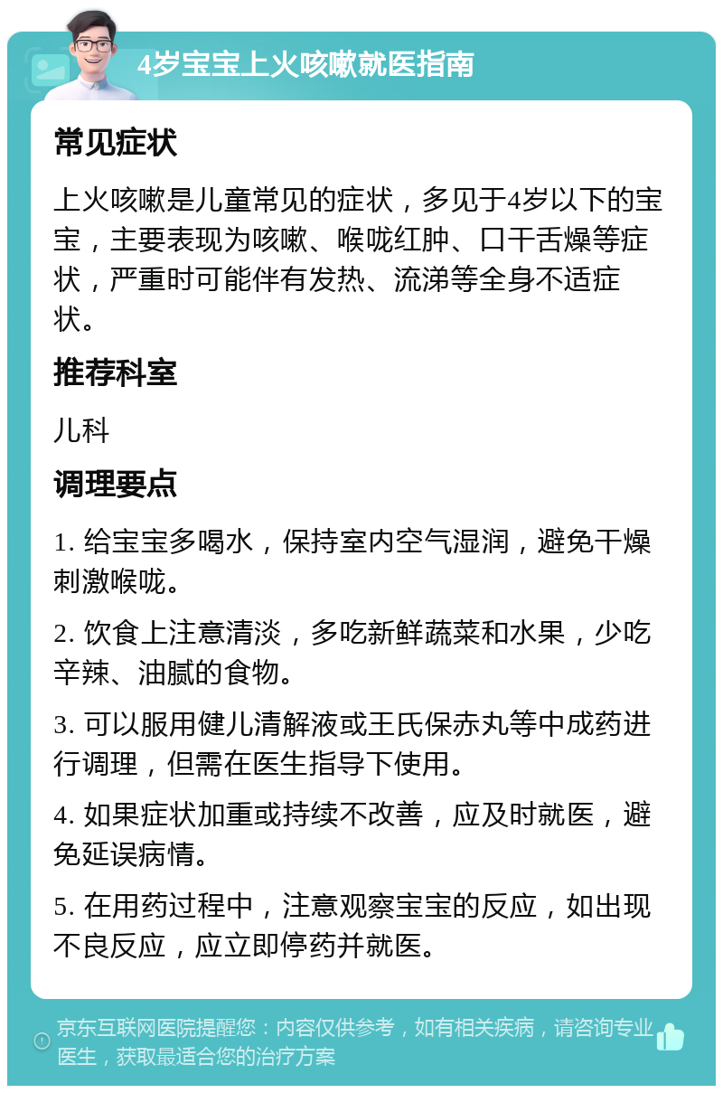 4岁宝宝上火咳嗽就医指南 常见症状 上火咳嗽是儿童常见的症状，多见于4岁以下的宝宝，主要表现为咳嗽、喉咙红肿、口干舌燥等症状，严重时可能伴有发热、流涕等全身不适症状。 推荐科室 儿科 调理要点 1. 给宝宝多喝水，保持室内空气湿润，避免干燥刺激喉咙。 2. 饮食上注意清淡，多吃新鲜蔬菜和水果，少吃辛辣、油腻的食物。 3. 可以服用健儿清解液或王氏保赤丸等中成药进行调理，但需在医生指导下使用。 4. 如果症状加重或持续不改善，应及时就医，避免延误病情。 5. 在用药过程中，注意观察宝宝的反应，如出现不良反应，应立即停药并就医。