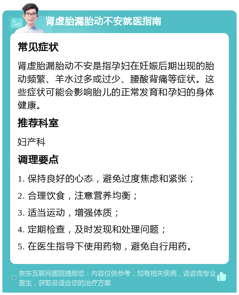 肾虚胎漏胎动不安就医指南 常见症状 肾虚胎漏胎动不安是指孕妇在妊娠后期出现的胎动频繁、羊水过多或过少、腰酸背痛等症状。这些症状可能会影响胎儿的正常发育和孕妇的身体健康。 推荐科室 妇产科 调理要点 1. 保持良好的心态，避免过度焦虑和紧张； 2. 合理饮食，注意营养均衡； 3. 适当运动，增强体质； 4. 定期检查，及时发现和处理问题； 5. 在医生指导下使用药物，避免自行用药。