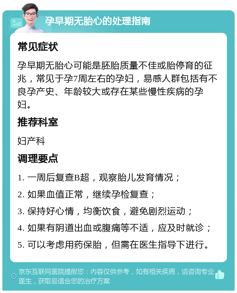 孕早期无胎心的处理指南 常见症状 孕早期无胎心可能是胚胎质量不佳或胎停育的征兆，常见于孕7周左右的孕妇，易感人群包括有不良孕产史、年龄较大或存在某些慢性疾病的孕妇。 推荐科室 妇产科 调理要点 1. 一周后复查B超，观察胎儿发育情况； 2. 如果血值正常，继续孕检复查； 3. 保持好心情，均衡饮食，避免剧烈运动； 4. 如果有阴道出血或腹痛等不适，应及时就诊； 5. 可以考虑用药保胎，但需在医生指导下进行。