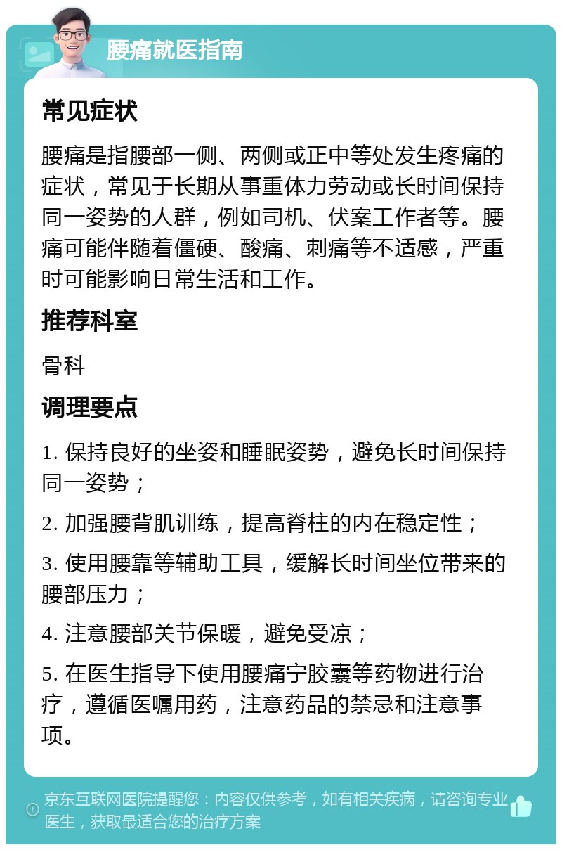 腰痛就医指南 常见症状 腰痛是指腰部一侧、两侧或正中等处发生疼痛的症状，常见于长期从事重体力劳动或长时间保持同一姿势的人群，例如司机、伏案工作者等。腰痛可能伴随着僵硬、酸痛、刺痛等不适感，严重时可能影响日常生活和工作。 推荐科室 骨科 调理要点 1. 保持良好的坐姿和睡眠姿势，避免长时间保持同一姿势； 2. 加强腰背肌训练，提高脊柱的内在稳定性； 3. 使用腰靠等辅助工具，缓解长时间坐位带来的腰部压力； 4. 注意腰部关节保暖，避免受凉； 5. 在医生指导下使用腰痛宁胶囊等药物进行治疗，遵循医嘱用药，注意药品的禁忌和注意事项。