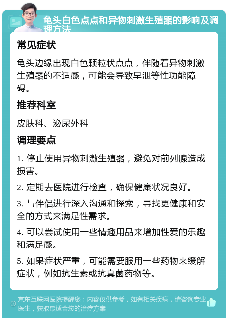 龟头白色点点和异物刺激生殖器的影响及调理方法 常见症状 龟头边缘出现白色颗粒状点点，伴随着异物刺激生殖器的不适感，可能会导致早泄等性功能障碍。 推荐科室 皮肤科、泌尿外科 调理要点 1. 停止使用异物刺激生殖器，避免对前列腺造成损害。 2. 定期去医院进行检查，确保健康状况良好。 3. 与伴侣进行深入沟通和探索，寻找更健康和安全的方式来满足性需求。 4. 可以尝试使用一些情趣用品来增加性爱的乐趣和满足感。 5. 如果症状严重，可能需要服用一些药物来缓解症状，例如抗生素或抗真菌药物等。