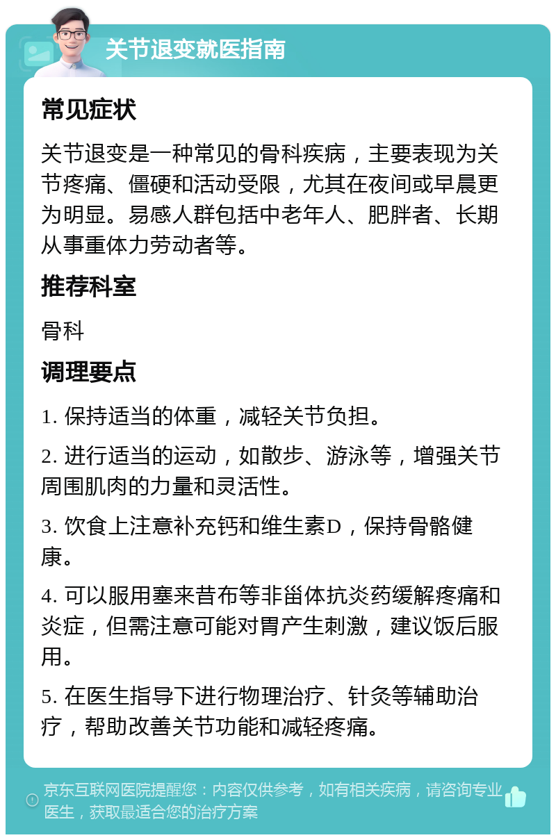 关节退变就医指南 常见症状 关节退变是一种常见的骨科疾病，主要表现为关节疼痛、僵硬和活动受限，尤其在夜间或早晨更为明显。易感人群包括中老年人、肥胖者、长期从事重体力劳动者等。 推荐科室 骨科 调理要点 1. 保持适当的体重，减轻关节负担。 2. 进行适当的运动，如散步、游泳等，增强关节周围肌肉的力量和灵活性。 3. 饮食上注意补充钙和维生素D，保持骨骼健康。 4. 可以服用塞来昔布等非甾体抗炎药缓解疼痛和炎症，但需注意可能对胃产生刺激，建议饭后服用。 5. 在医生指导下进行物理治疗、针灸等辅助治疗，帮助改善关节功能和减轻疼痛。