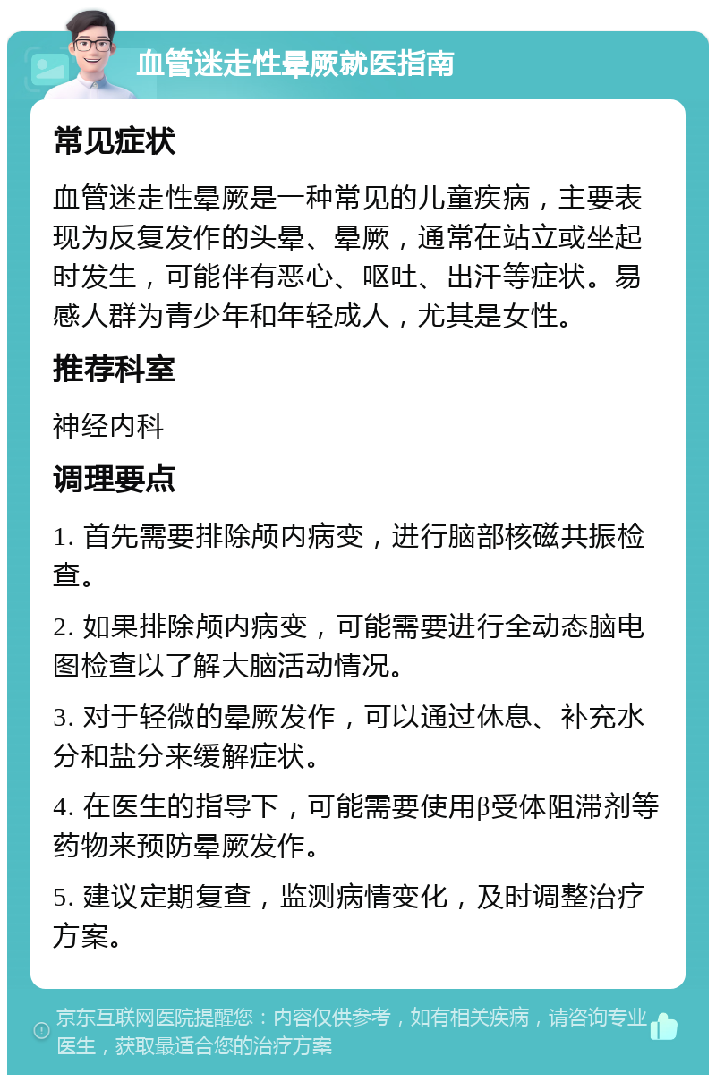 血管迷走性晕厥就医指南 常见症状 血管迷走性晕厥是一种常见的儿童疾病，主要表现为反复发作的头晕、晕厥，通常在站立或坐起时发生，可能伴有恶心、呕吐、出汗等症状。易感人群为青少年和年轻成人，尤其是女性。 推荐科室 神经内科 调理要点 1. 首先需要排除颅内病变，进行脑部核磁共振检查。 2. 如果排除颅内病变，可能需要进行全动态脑电图检查以了解大脑活动情况。 3. 对于轻微的晕厥发作，可以通过休息、补充水分和盐分来缓解症状。 4. 在医生的指导下，可能需要使用β受体阻滞剂等药物来预防晕厥发作。 5. 建议定期复查，监测病情变化，及时调整治疗方案。