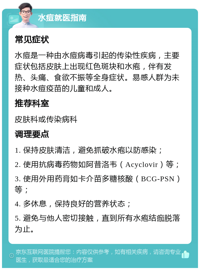 水痘就医指南 常见症状 水痘是一种由水痘病毒引起的传染性疾病，主要症状包括皮肤上出现红色斑块和水疱，伴有发热、头痛、食欲不振等全身症状。易感人群为未接种水痘疫苗的儿童和成人。 推荐科室 皮肤科或传染病科 调理要点 1. 保持皮肤清洁，避免抓破水疱以防感染； 2. 使用抗病毒药物如阿昔洛韦（Acyclovir）等； 3. 使用外用药膏如卡介苗多糖核酸（BCG-PSN）等； 4. 多休息，保持良好的营养状态； 5. 避免与他人密切接触，直到所有水疱结痂脱落为止。