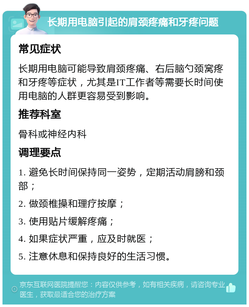 长期用电脑引起的肩颈疼痛和牙疼问题 常见症状 长期用电脑可能导致肩颈疼痛、右后脑勺颈窝疼和牙疼等症状，尤其是IT工作者等需要长时间使用电脑的人群更容易受到影响。 推荐科室 骨科或神经内科 调理要点 1. 避免长时间保持同一姿势，定期活动肩膀和颈部； 2. 做颈椎操和理疗按摩； 3. 使用贴片缓解疼痛； 4. 如果症状严重，应及时就医； 5. 注意休息和保持良好的生活习惯。