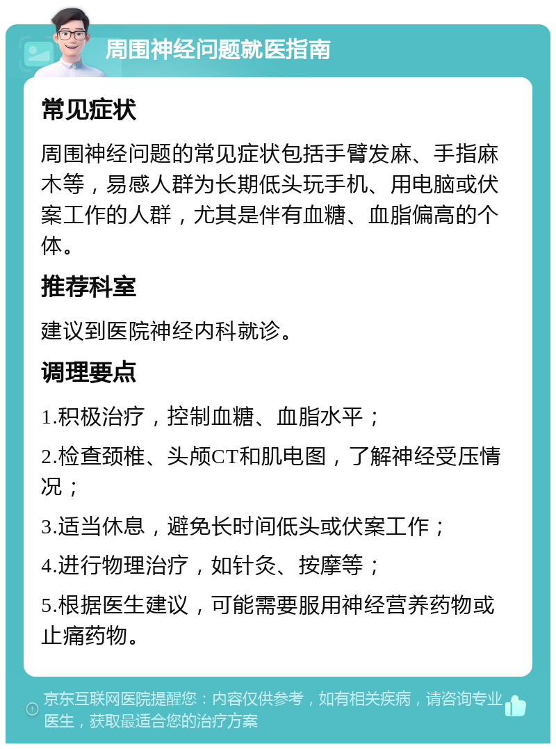 周围神经问题就医指南 常见症状 周围神经问题的常见症状包括手臂发麻、手指麻木等，易感人群为长期低头玩手机、用电脑或伏案工作的人群，尤其是伴有血糖、血脂偏高的个体。 推荐科室 建议到医院神经内科就诊。 调理要点 1.积极治疗，控制血糖、血脂水平； 2.检查颈椎、头颅CT和肌电图，了解神经受压情况； 3.适当休息，避免长时间低头或伏案工作； 4.进行物理治疗，如针灸、按摩等； 5.根据医生建议，可能需要服用神经营养药物或止痛药物。