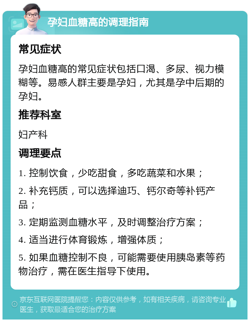 孕妇血糖高的调理指南 常见症状 孕妇血糖高的常见症状包括口渴、多尿、视力模糊等。易感人群主要是孕妇，尤其是孕中后期的孕妇。 推荐科室 妇产科 调理要点 1. 控制饮食，少吃甜食，多吃蔬菜和水果； 2. 补充钙质，可以选择迪巧、钙尔奇等补钙产品； 3. 定期监测血糖水平，及时调整治疗方案； 4. 适当进行体育锻炼，增强体质； 5. 如果血糖控制不良，可能需要使用胰岛素等药物治疗，需在医生指导下使用。