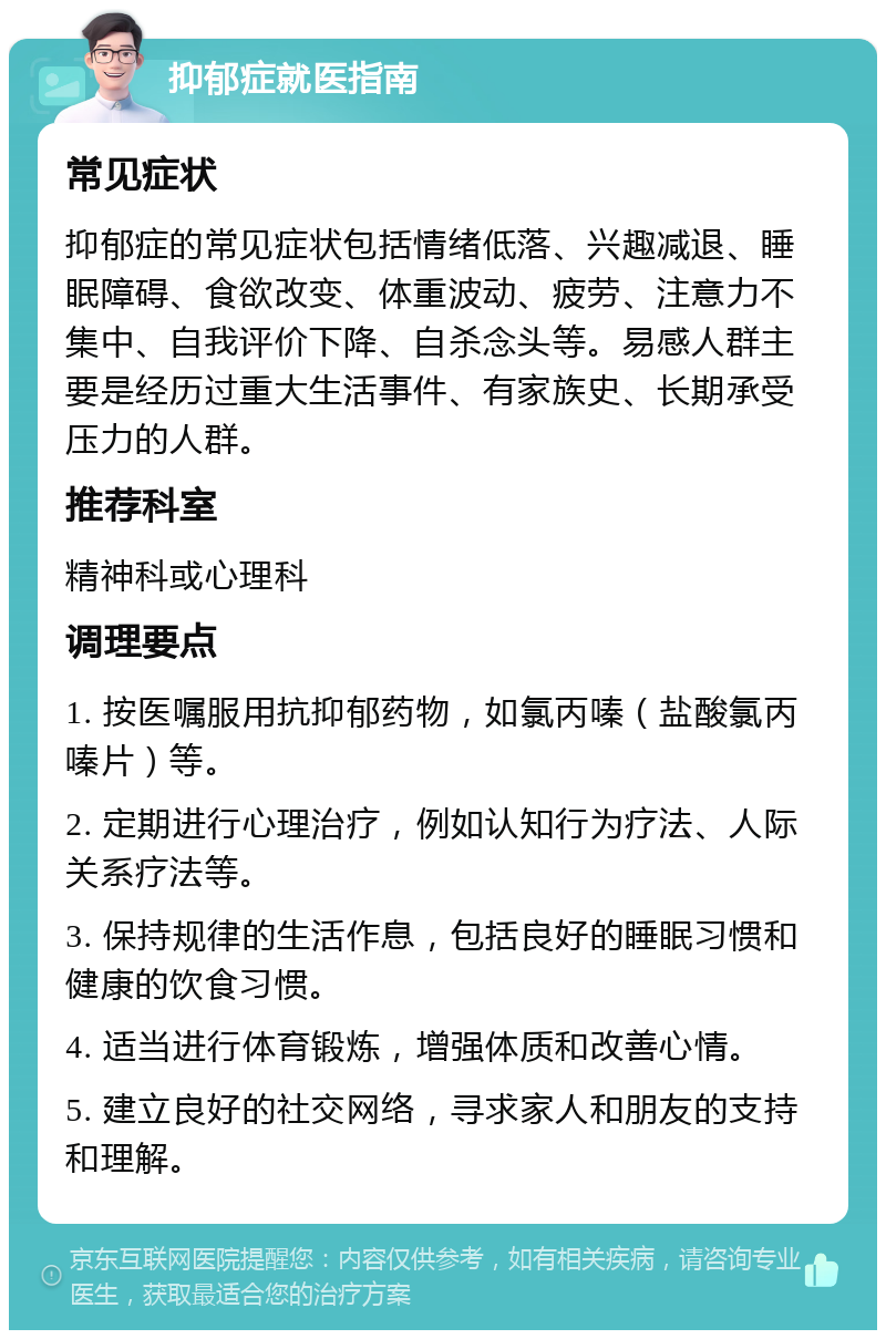 抑郁症就医指南 常见症状 抑郁症的常见症状包括情绪低落、兴趣减退、睡眠障碍、食欲改变、体重波动、疲劳、注意力不集中、自我评价下降、自杀念头等。易感人群主要是经历过重大生活事件、有家族史、长期承受压力的人群。 推荐科室 精神科或心理科 调理要点 1. 按医嘱服用抗抑郁药物，如氯丙嗪（盐酸氯丙嗪片）等。 2. 定期进行心理治疗，例如认知行为疗法、人际关系疗法等。 3. 保持规律的生活作息，包括良好的睡眠习惯和健康的饮食习惯。 4. 适当进行体育锻炼，增强体质和改善心情。 5. 建立良好的社交网络，寻求家人和朋友的支持和理解。