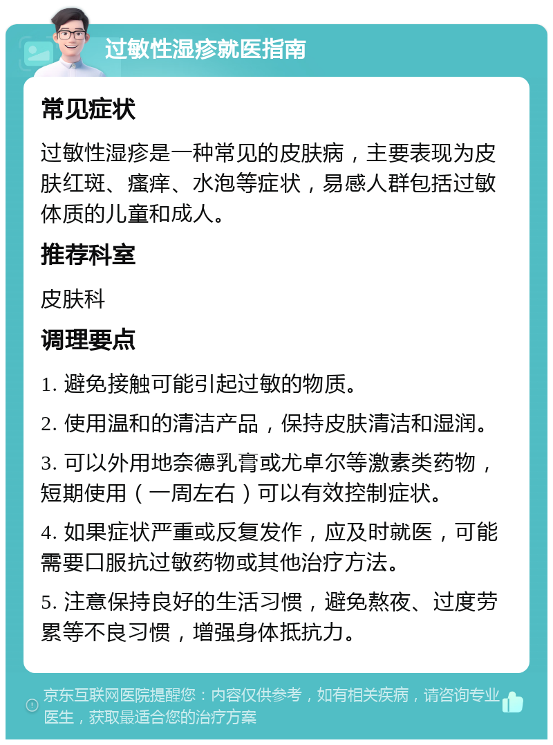 过敏性湿疹就医指南 常见症状 过敏性湿疹是一种常见的皮肤病，主要表现为皮肤红斑、瘙痒、水泡等症状，易感人群包括过敏体质的儿童和成人。 推荐科室 皮肤科 调理要点 1. 避免接触可能引起过敏的物质。 2. 使用温和的清洁产品，保持皮肤清洁和湿润。 3. 可以外用地奈德乳膏或尤卓尔等激素类药物，短期使用（一周左右）可以有效控制症状。 4. 如果症状严重或反复发作，应及时就医，可能需要口服抗过敏药物或其他治疗方法。 5. 注意保持良好的生活习惯，避免熬夜、过度劳累等不良习惯，增强身体抵抗力。