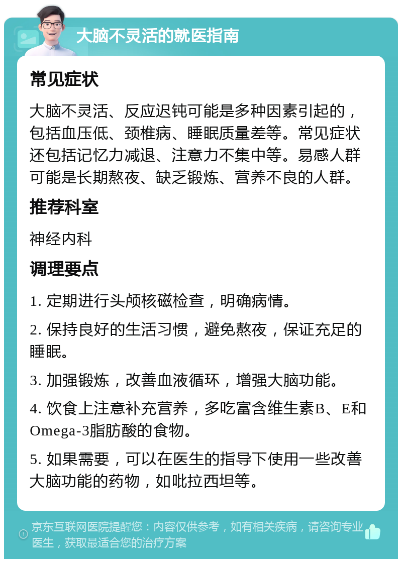 大脑不灵活的就医指南 常见症状 大脑不灵活、反应迟钝可能是多种因素引起的，包括血压低、颈椎病、睡眠质量差等。常见症状还包括记忆力减退、注意力不集中等。易感人群可能是长期熬夜、缺乏锻炼、营养不良的人群。 推荐科室 神经内科 调理要点 1. 定期进行头颅核磁检查，明确病情。 2. 保持良好的生活习惯，避免熬夜，保证充足的睡眠。 3. 加强锻炼，改善血液循环，增强大脑功能。 4. 饮食上注意补充营养，多吃富含维生素B、E和Omega-3脂肪酸的食物。 5. 如果需要，可以在医生的指导下使用一些改善大脑功能的药物，如吡拉西坦等。