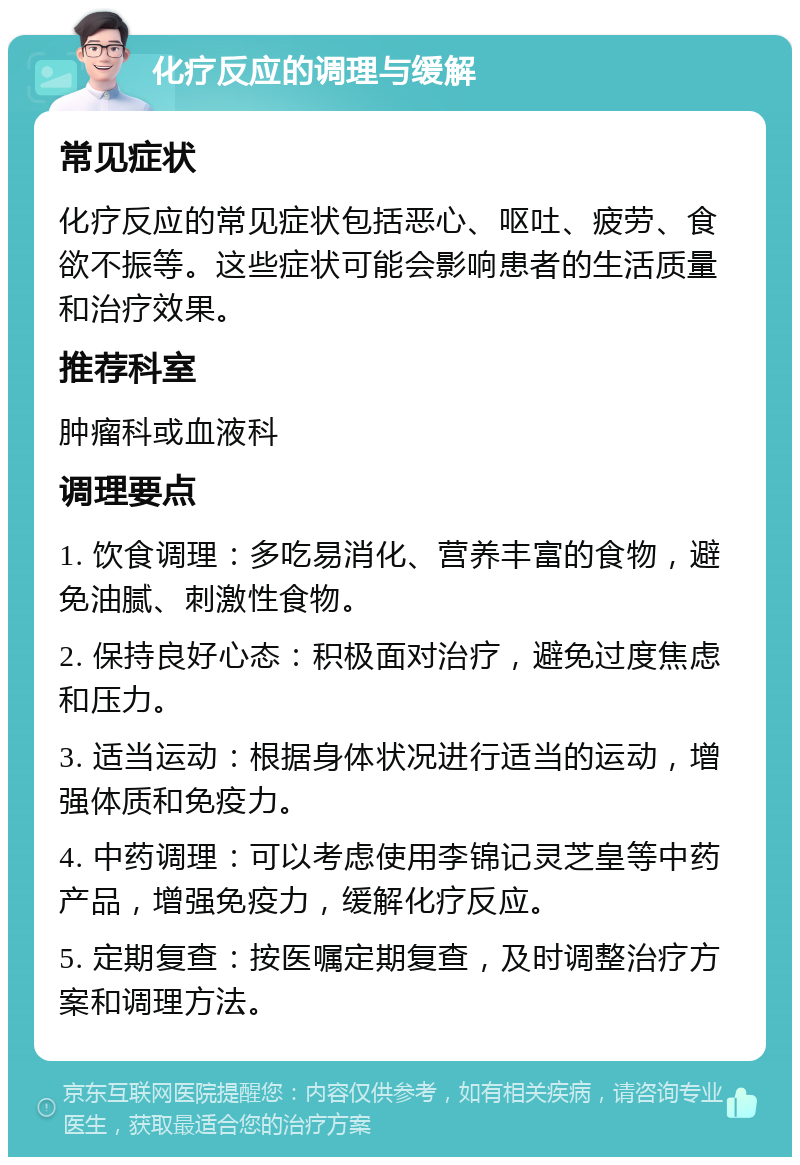 化疗反应的调理与缓解 常见症状 化疗反应的常见症状包括恶心、呕吐、疲劳、食欲不振等。这些症状可能会影响患者的生活质量和治疗效果。 推荐科室 肿瘤科或血液科 调理要点 1. 饮食调理：多吃易消化、营养丰富的食物，避免油腻、刺激性食物。 2. 保持良好心态：积极面对治疗，避免过度焦虑和压力。 3. 适当运动：根据身体状况进行适当的运动，增强体质和免疫力。 4. 中药调理：可以考虑使用李锦记灵芝皇等中药产品，增强免疫力，缓解化疗反应。 5. 定期复查：按医嘱定期复查，及时调整治疗方案和调理方法。