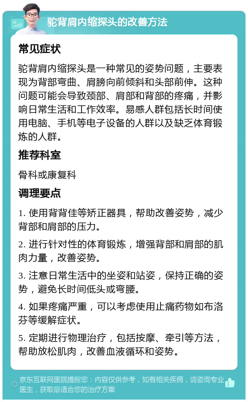 驼背肩内缩探头的改善方法 常见症状 驼背肩内缩探头是一种常见的姿势问题，主要表现为背部弯曲、肩膀向前倾斜和头部前伸。这种问题可能会导致颈部、肩部和背部的疼痛，并影响日常生活和工作效率。易感人群包括长时间使用电脑、手机等电子设备的人群以及缺乏体育锻炼的人群。 推荐科室 骨科或康复科 调理要点 1. 使用背背佳等矫正器具，帮助改善姿势，减少背部和肩部的压力。 2. 进行针对性的体育锻炼，增强背部和肩部的肌肉力量，改善姿势。 3. 注意日常生活中的坐姿和站姿，保持正确的姿势，避免长时间低头或弯腰。 4. 如果疼痛严重，可以考虑使用止痛药物如布洛芬等缓解症状。 5. 定期进行物理治疗，包括按摩、牵引等方法，帮助放松肌肉，改善血液循环和姿势。